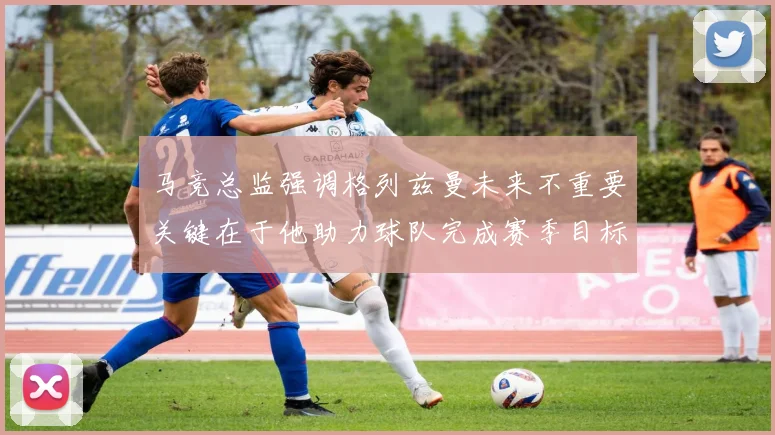 马竞总监强调格列兹曼未来不重要关键在于他助力球队完成赛季目标