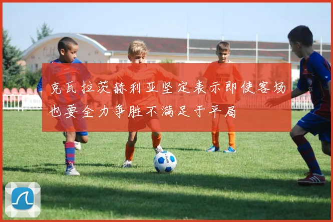 克瓦拉茨赫利亚坚定表示即使客场也要全力争胜不满足于平局