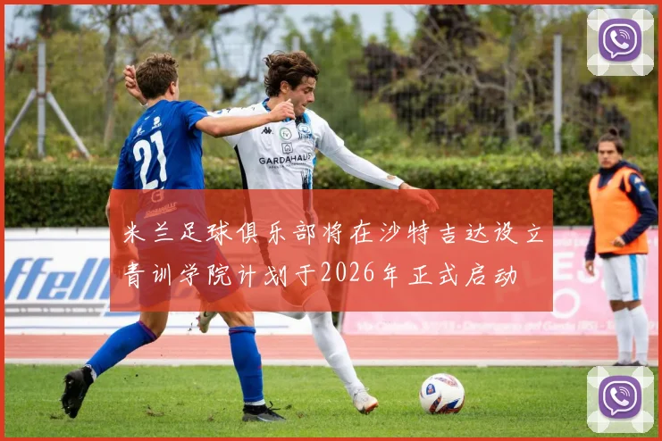 米兰足球俱乐部将在沙特吉达设立青训学院计划于2026年正式启动