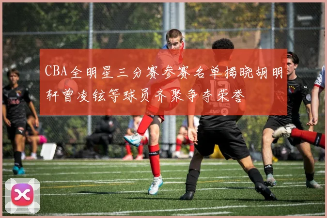 CBA全明星三分赛参赛名单揭晓胡明轩曾凌铉等球员齐聚争夺荣誉