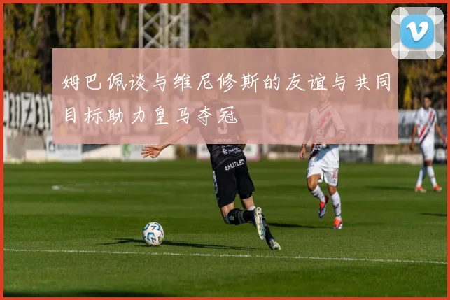 姆巴佩谈与维尼修斯的友谊与共同目标助力皇马夺冠