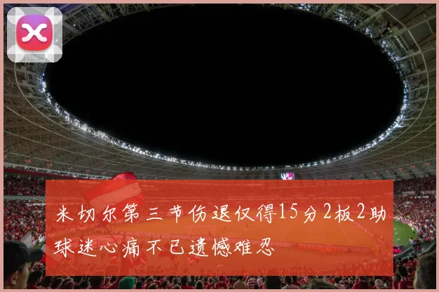 米切尔第三节伤退仅得15分2板2助球迷心痛不已遗憾难忍