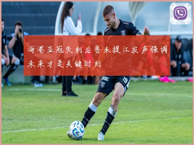 海港亚冠失利后吾米提江发声强调未来才是关键时刻