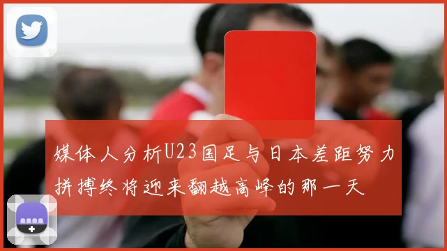 媒体人分析U23国足与日本差距努力拼搏终将迎来翻越高峰的那一天