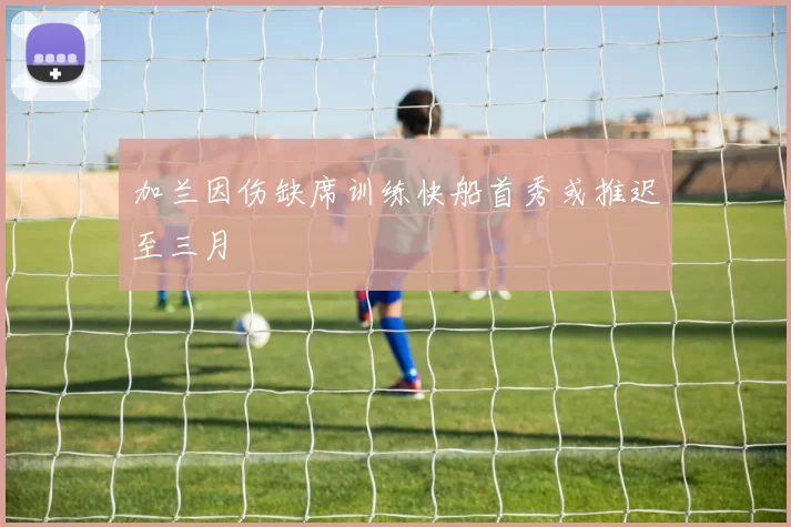 加兰因伤缺席训练快船首秀或推迟至三月