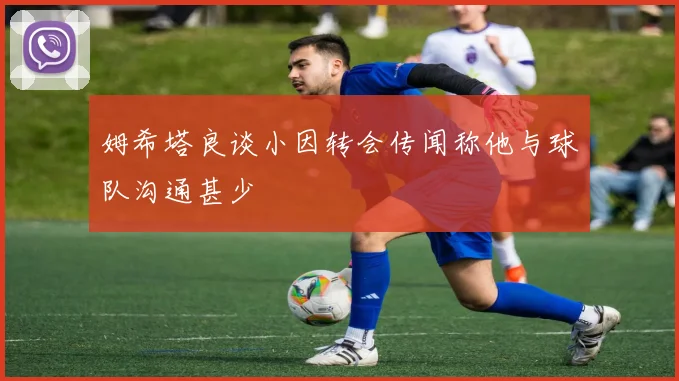 姆希塔良谈小因转会传闻称他与球队沟通甚少
