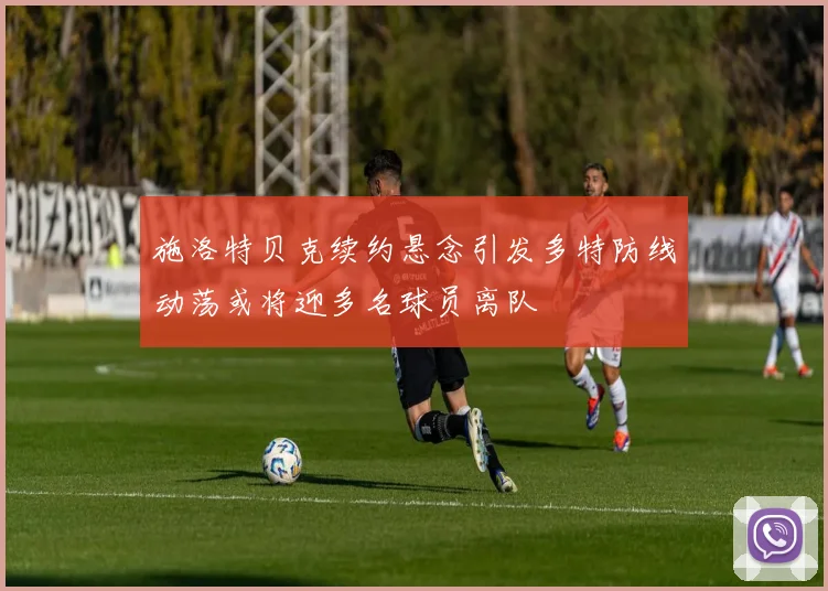 施洛特贝克续约悬念引发多特防线动荡或将迎多名球员离队