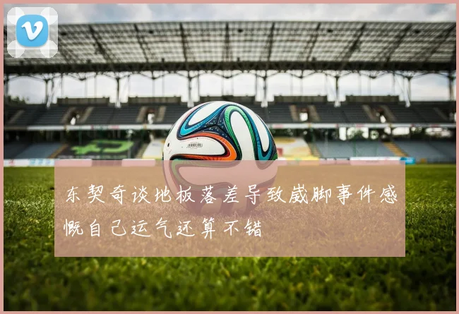 东契奇谈地板落差导致崴脚事件感慨自己运气还算不错