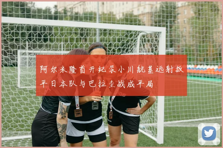 阿尔米隆首开纪录小川航基远射扳平日本队与巴拉圭战成平局