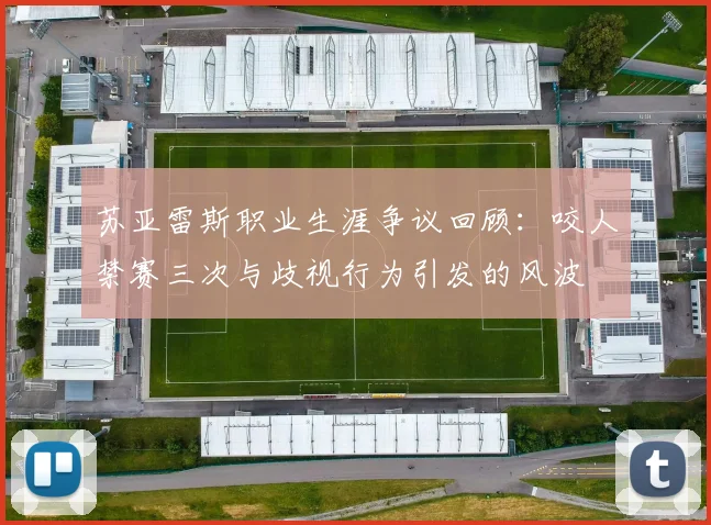 苏亚雷斯职业生涯争议回顾：咬人禁赛三次与歧视行为引发的风波