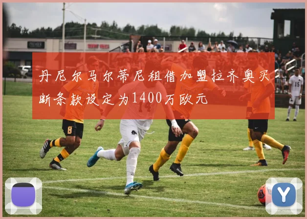 丹尼尔马尔蒂尼租借加盟拉齐奥买断条款设定为1400万欧元
