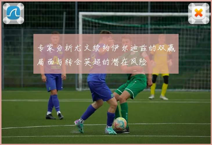 专家分析尤文续约伊尔迪兹的双赢局面与转会英超的潜在风险