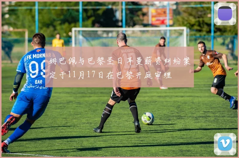 姆巴佩与巴黎圣日耳曼薪资纠纷案定于11月17日在巴黎开庭审理