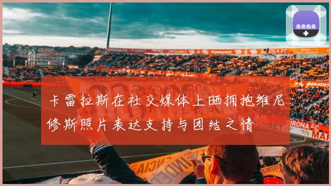 卡雷拉斯在社交媒体上晒拥抱维尼修斯照片表达支持与团结之情