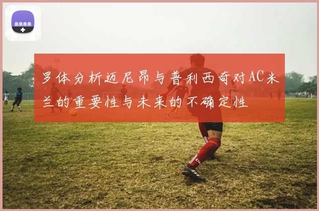 罗体分析迈尼昂与普利西奇对AC米兰的重要性与未来的不确定性