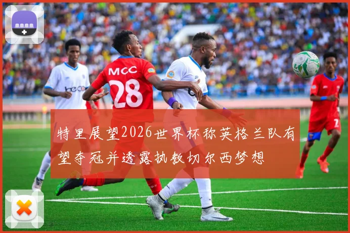 特里展望2026世界杯称英格兰队有望夺冠并透露执教切尔西梦想