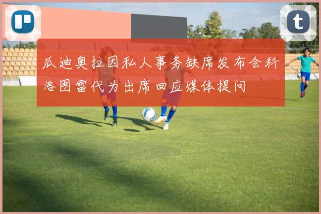 瓜迪奥拉因私人事务缺席发布会科洛图雷代为出席回应媒体提问