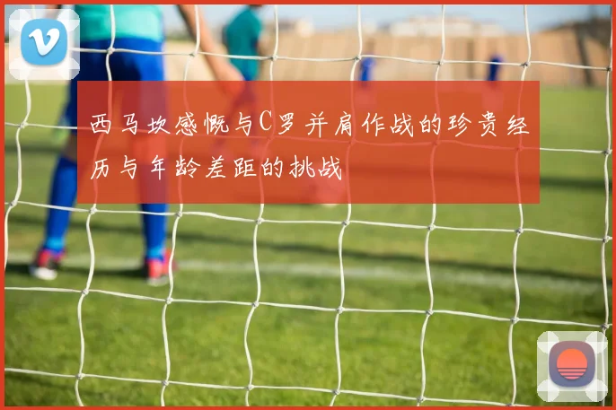 西马坎感慨与C罗并肩作战的珍贵经历与年龄差距的挑战