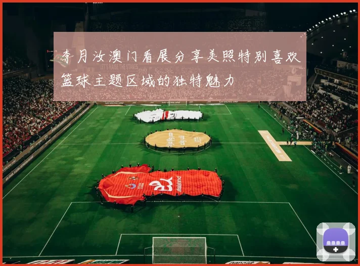 李月汝澳门看展分享美照特别喜欢篮球主题区域的独特魅力