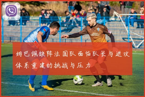 姆巴佩缺阵法国队面临队长与进攻体系重建的挑战与压力