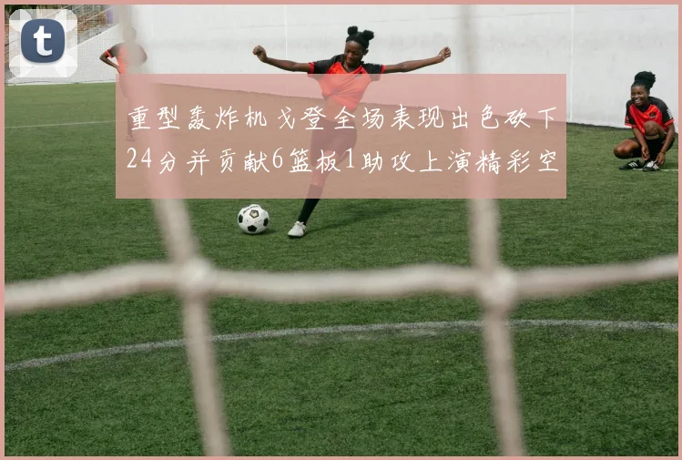 重型轰炸机戈登全场表现出色砍下24分并贡献6篮板1助攻上演精彩空接重扣