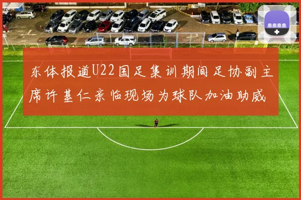 东体报道U22国足集训期间足协副主席许基仁亲临现场为球队加油助威