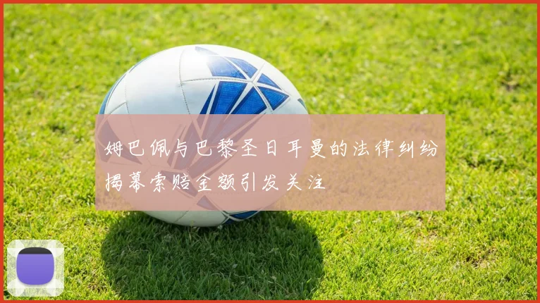 姆巴佩与巴黎圣日耳曼的法律纠纷揭幕索赔金额引发关注