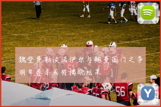 魏登费勒谈诺伊尔与鲍曼国门之争明年春季或将揭晓结果